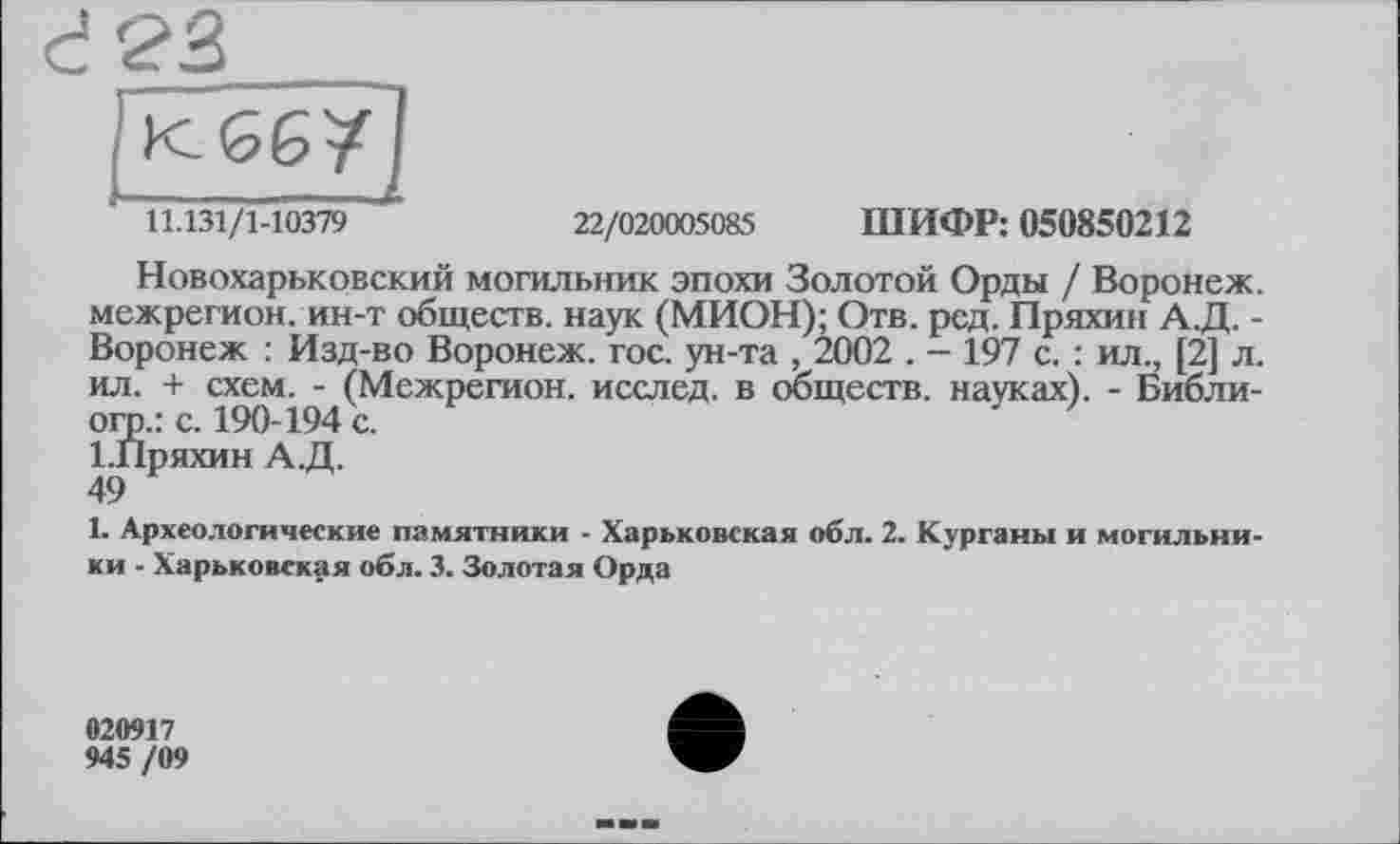 ﻿11.131/1-10379
22/020005085 ШИФР: 050850212
Новохарьковский могильник эпохи Золотой Орды / Воронеж, межрегион, ин-т обществ, наук (МИОН); Отв. рсд. Пряхин А.Д. -Воронеж : Изд-во Воронеж, гос. ун-та , 2002 . - 197 с. : ил., [2] л. ил. + схем. - (Межрегион, исслед. в обществ, науках). - Библи-огр.: с. 190-194 с.
І.Пряхин А.Д.
49
1. Археологические памятники - Харьковская обл. 2. Курганы и могильники - Харьковская обл. 3. Золотая Орда
020917
945 /09